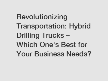 Revolutionizing Transportation: Hybrid Drilling Trucks – Which One's Best for Your Business Needs?