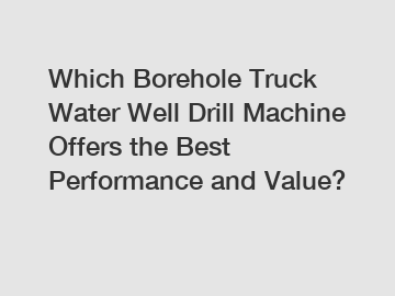 Which Borehole Truck Water Well Drill Machine Offers the Best Performance and Value?