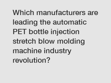 Which manufacturers are leading the automatic PET bottle injection stretch blow molding machine industry revolution?