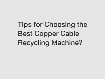 Tips for Choosing the Best Copper Cable Recycling Machine?