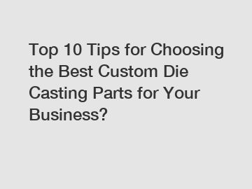 Top 10 Tips for Choosing the Best Custom Die Casting Parts for Your Business?