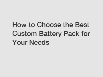 How to Choose the Best Custom Battery Pack for Your Needs