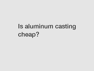Is aluminum casting cheap?