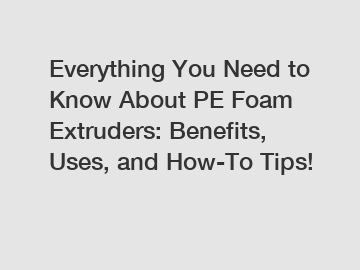 Everything You Need to Know About PE Foam Extruders: Benefits, Uses, and How-To Tips!