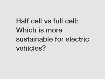 Half cell vs full cell: Which is more sustainable for electric vehicles?