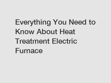 Everything You Need to Know About Heat Treatment Electric Furnace