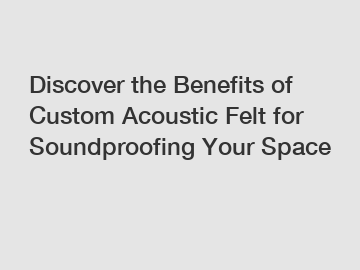 Discover the Benefits of Custom Acoustic Felt for Soundproofing Your Space