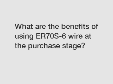 What are the benefits of using ER70S-6 wire at the purchase stage?