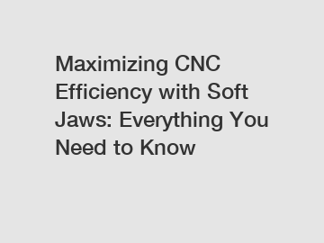Maximizing CNC Efficiency with Soft Jaws: Everything You Need to Know