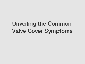 Unveiling the Common Valve Cover Symptoms