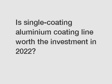 Is single-coating aluminium coating line worth the investment in 2022?