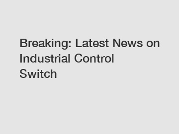 Breaking: Latest News on Industrial Control Switch