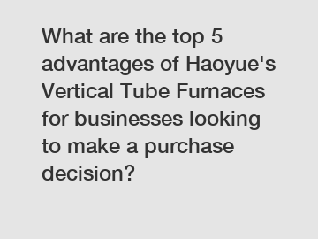 What are the top 5 advantages of Haoyue's Vertical Tube Furnaces for businesses looking to make a purchase decision?