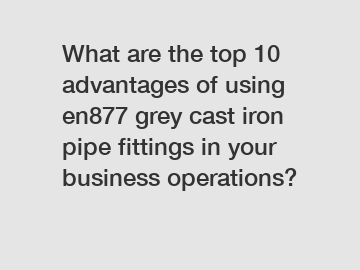 What are the top 10 advantages of using en877 grey cast iron pipe fittings in your business operations?