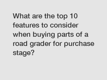 What are the top 10 features to consider when buying parts of a road grader for purchase stage?