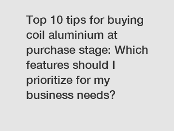 Top 10 tips for buying coil aluminium at purchase stage: Which features should I prioritize for my business needs?