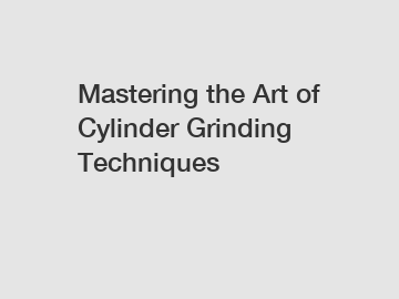 Mastering the Art of Cylinder Grinding Techniques