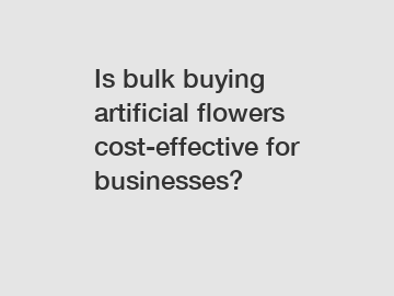 Is bulk buying artificial flowers cost-effective for businesses?
