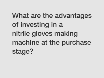 What are the advantages of investing in a nitrile gloves making machine at the purchase stage?