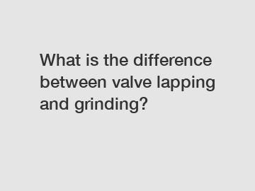 What is the difference between valve lapping and grinding?
