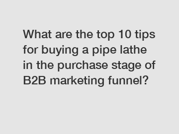 What are the top 10 tips for buying a pipe lathe in the purchase stage of B2B marketing funnel?