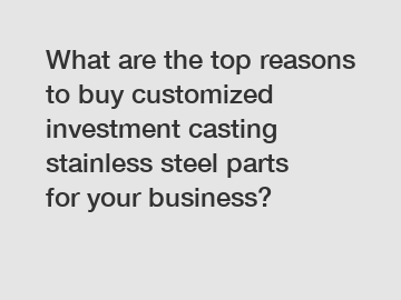 What are the top reasons to buy customized investment casting stainless steel parts for your business?