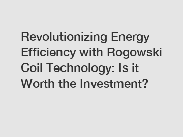 Revolutionizing Energy Efficiency with Rogowski Coil Technology: Is it Worth the Investment?