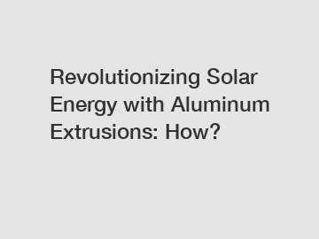 Revolutionizing Solar Energy with Aluminum Extrusions: How?