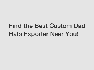 Find the Best Custom Dad Hats Exporter Near You!