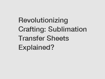 Revolutionizing Crafting: Sublimation Transfer Sheets Explained?
