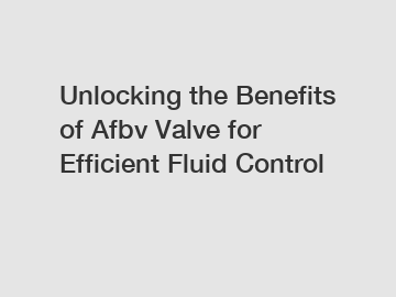 Unlocking the Benefits of Afbv Valve for Efficient Fluid Control