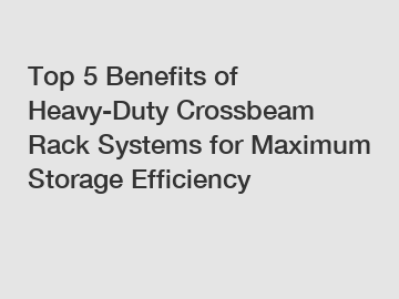 Top 5 Benefits of Heavy-Duty Crossbeam Rack Systems for Maximum Storage Efficiency