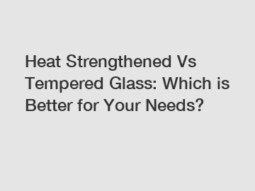 Heat Strengthened Vs Tempered Glass: Which is Better for Your Needs?
