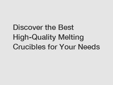 Discover the Best High-Quality Melting Crucibles for Your Needs