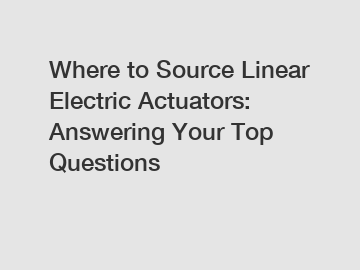 Where to Source Linear Electric Actuators: Answering Your Top Questions