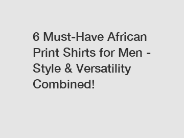 6 Must-Have African Print Shirts for Men - Style & Versatility Combined!