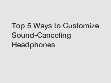 Top 5 Ways to Customize Sound-Canceling Headphones