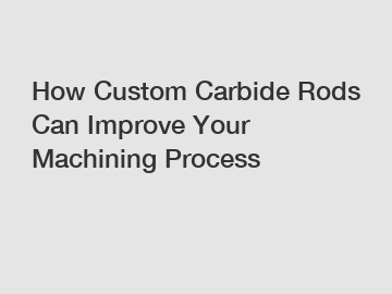 How Custom Carbide Rods Can Improve Your Machining Process