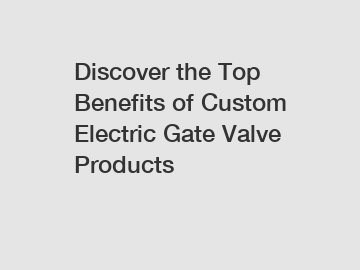 Discover the Top Benefits of Custom Electric Gate Valve Products