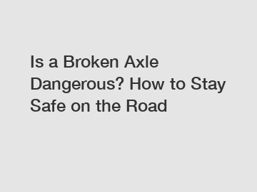 Is a Broken Axle Dangerous? How to Stay Safe on the Road