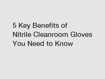 5 Key Benefits of Nitrile Cleanroom Gloves You Need to Know