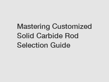 Mastering Customized Solid Carbide Rod Selection Guide