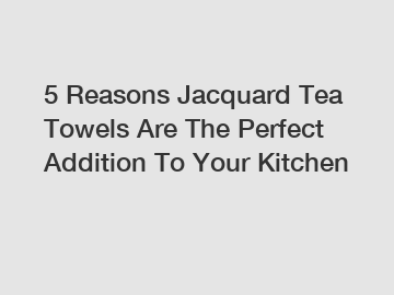 5 Reasons Jacquard Tea Towels Are The Perfect Addition To Your Kitchen