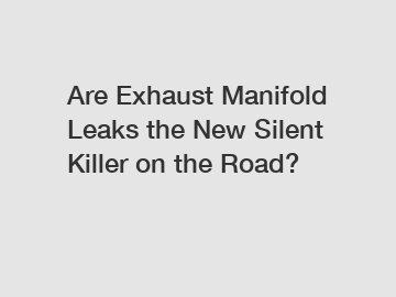 Are Exhaust Manifold Leaks the New Silent Killer on the Road?