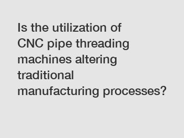 Is the utilization of CNC pipe threading machines altering traditional manufacturing processes?
