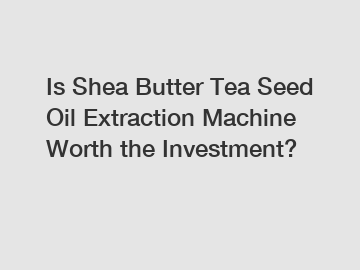 Is Shea Butter Tea Seed Oil Extraction Machine Worth the Investment?