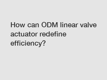 How can ODM linear valve actuator redefine efficiency?