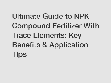 Ultimate Guide to NPK Compound Fertilizer With Trace Elements: Key Benefits & Application Tips