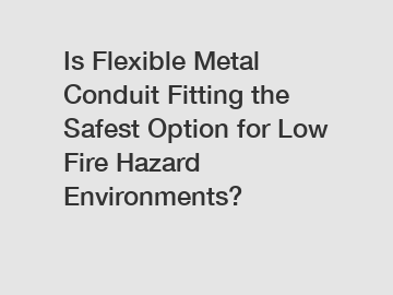 Is Flexible Metal Conduit Fitting the Safest Option for Low Fire Hazard Environments?