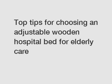 Top tips for choosing an adjustable wooden hospital bed for elderly care